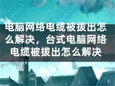 电脑网络电缆被拔出怎么解决，台式电脑网络电缆被拔出怎么解决