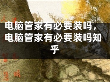 电脑管家有必要装吗，电脑管家有必要装吗知乎