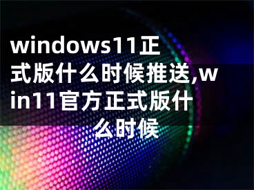 windows11正式版什么时候推送,win11官方正式版什么时候