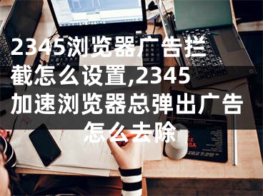 2345浏览器广告拦截怎么设置,2345加速浏览器总弹出广告怎么去除