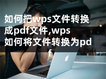 如何把wps文件转换成pdf文件,wps如何将文件转换为pdf