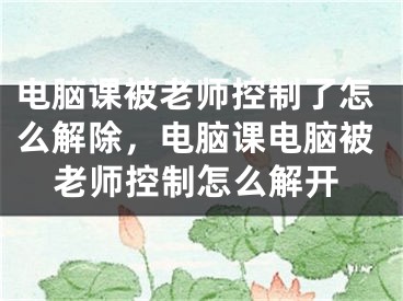 电脑课被老师控制了怎么解除，电脑课电脑被老师控制怎么解开