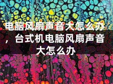 电脑风扇声音大怎么办，台式机电脑风扇声音大怎么办