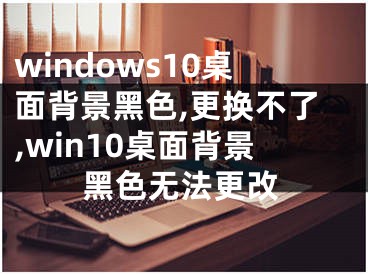 windows10桌面背景黑色,更换不了,win10桌面背景黑色无法更改