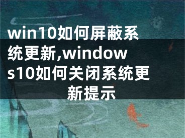 win10如何屏蔽系统更新,windows10如何关闭系统更新提示