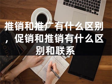 推销和推广有什么区别，促销和推销有什么区别和联系