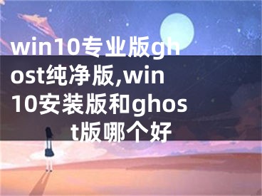 win10专业版ghost纯净版,win10安装版和ghost版哪个好