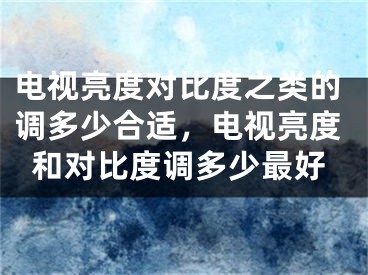 电视亮度对比度之类的调多少合适，电视亮度和对比度调多少最好