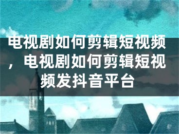 电视剧如何剪辑短视频，电视剧如何剪辑短视频发抖音平台