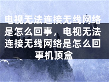 电视无法连接无线网络是怎么回事，电视无法连接无线网络是怎么回事机顶盒