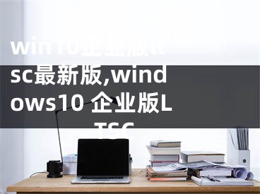 win10企业版ltsc最新版,windows10 企业版LTSC
