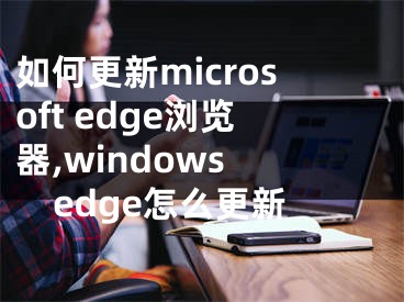 如何更新microsoft edge浏览器,windows edge怎么更新