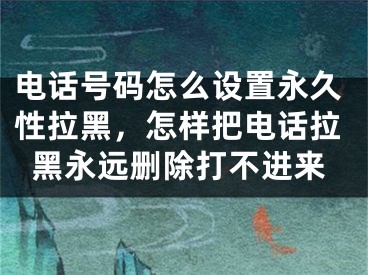 电话号码怎么设置永久性拉黑，怎样把电话拉黑永远删除打不进来