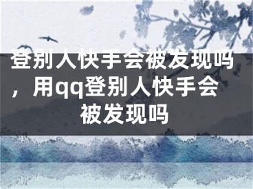 登别人快手会被发现吗，用qq登别人快手会被发现吗