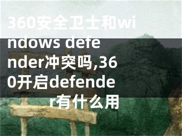 360安全卫士和windows defender冲突吗,360开启defender有什么用