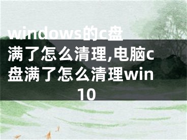 windows的c盘满了怎么清理,电脑c盘满了怎么清理win10