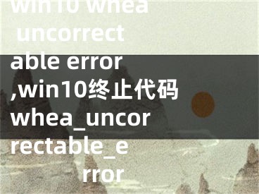 win10 whea uncorrectable error,win10终止代码whea_uncorrectable_error