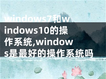 windows7和windows10的操作系统,windows是最好的操作系统吗