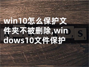 win10怎么保护文件夹不被删除,windows10文件保护