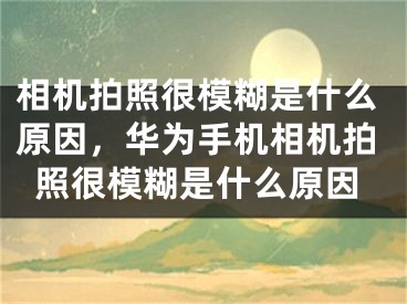 相机拍照很模糊是什么原因，华为手机相机拍照很模糊是什么原因