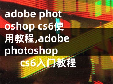 adobe photoshop cs6使用教程,adobe photoshop cs6入门教程