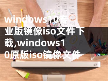 windows10专业版镜像iso文件下载,windows10原版iso镜像文件