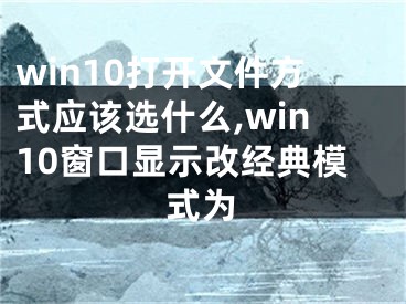 win10打开文件方式应该选什么,win10窗口显示改经典模式为