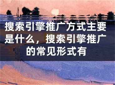 搜索引擎推广方式主要是什么，搜索引擎推广的常见形式有