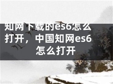 知网下载的es6怎么打开，中国知网es6怎么打开