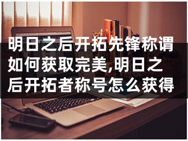 明日之后开拓先锋称谓如何获取完美,明日之后开拓者称号怎么获得