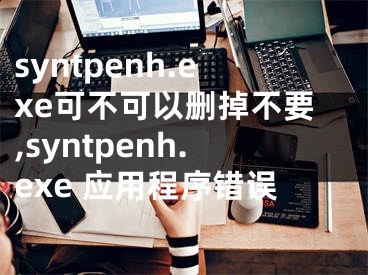 syntpenh.exe可不可以删掉不要,syntpenh.exe 应用程序错误
