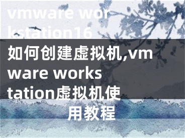 vmware workstation16如何创建虚拟机,vmware workstation虚拟机使用教程