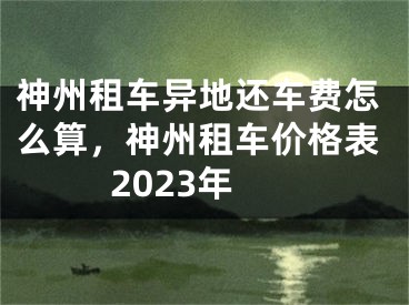 神州租车异地还车费怎么算，神州租车价格表2023年