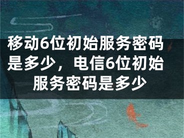 移动6位初始服务密码是多少，电信6位初始服务密码是多少