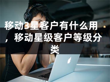 移动3星客户有什么用，移动星级客户等级分类