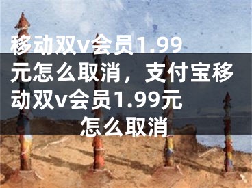 移动双v会员1.99元怎么取消，支付宝移动双v会员1.99元怎么取消