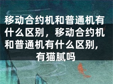 移动合约机和普通机有什么区别，移动合约机和普通机有什么区别,有猫腻吗