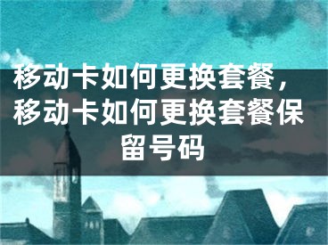 移动卡如何更换套餐，移动卡如何更换套餐保留号码