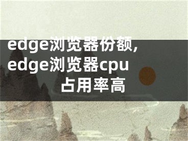 edge浏览器份额,edge浏览器cpu占用率高