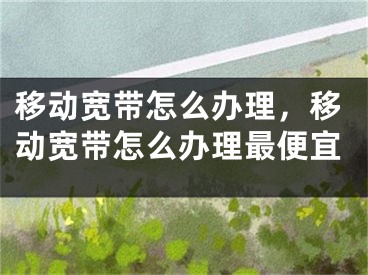 移动宽带怎么办理，移动宽带怎么办理最便宜