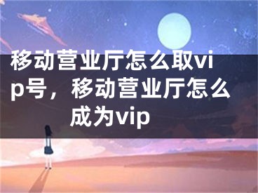 移动营业厅怎么取vip号，移动营业厅怎么成为vip