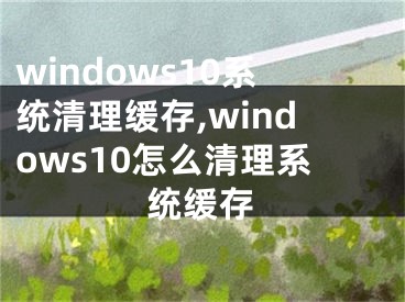 windows10系统清理缓存,windows10怎么清理系统缓存
