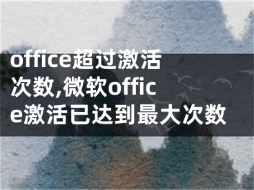 office超过激活次数,微软office激活已达到最大次数