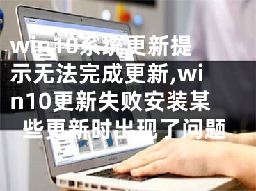 win10系统更新提示无法完成更新,win10更新失败安装某些更新时出现了问题