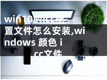 win10的icc配置文件怎么安装,windows 颜色 icc文件