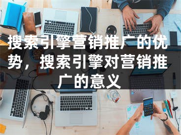 搜索引擎营销推广的优势，搜索引擎对营销推广的意义