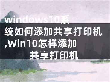 windows10系统如何添加共享打印机,Win10怎样添加共享打印机