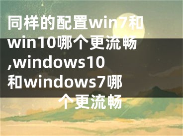 同样的配置win7和win10哪个更流畅,windows10和windows7哪个更流畅