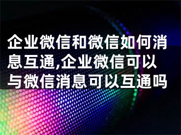 企业微信和微信如何消息互通,企业微信可以与微信消息可以互通吗