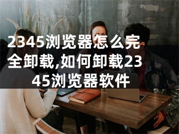 2345浏览器怎么完全卸载,如何卸载2345浏览器软件